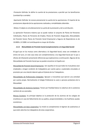Sistemas de Previsión Social Página 8
-Prestación Definida: Se define la cuantía de las prestaciones a percibir por los beneficiarios
(cantidad fija o variable)
-Aportación Definida: Se conoce previamente la cuantía de las aportaciones. El importe de las
prestaciones depende de las aportaciones realizadas y rentabilidades obtenidas.
-Mixtos: El objeto es simultáneamente la cuantía de la prestación y de la contribución.
La aportación financiera máxima que se puede realizar al conjunto de Planes de Pensiones
Individuales, Planes de Pensiones de Empleo, Planes de Previsión Asegurados, Mutualidades
de Previsión Social, Planes de Previsión Social Empresarial y Seguros de Dependencia es de
10.000€ o 12.500€ si el contribuyente es mayor de 50 años.
2.2.2. Mutualidades de Previsión Social (complementarios a la Seguridad Social)
Al igual que en las mutuas como alternativa a la Seguridad Social, estas son entidades sin
ánimo de lucro, en este caso estas son complementarias a las Seguridad Social por lo que a
efectos de tributación presentarán diferencias que explicaremos a continuación. Algunas de las
Mutualidades de Previsión Social que se pueden encontrar en España son:
Mutualidad de Previsión Social Empresarial: Son aquellas en las que todos los mutualistas sean
empleados y tengan condición de trabajadores por cuenta ajena o asalariados vinculados al
promotor por una relación laboral sujeta al Estatuto de los Trabajadores.
Mutualidades de Profesionales Colegiados: Agrupan a mutualistas que ejercen una actividad
por cuenta propia. Normalmente el Colegio Profesional es socio o persona protectora de la
Mutualidad.
Mutualidades de Asistencia Sanitaria: Tienen por finalidad básica la cobertura de la asistencia
sanitaria de sus asociados.
Mutuas Escolares: Su principal objetivo es la protección de los alumnos de los colegios de
enseñanza en caso de fallecimiento de sus padres, proporcionándoles a los huérfanos ayudas
económicas.
Mutualidades con base cooperativa: Su misión es complementar el régimen de autónomos al
que están adscritos los trabajadores de estas cooperativas.
 