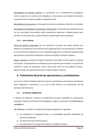 Sistemas de Previsión Social Página 9
Mutualidades de colectivos abiertos: Su constitución no es completamente homogénea.
Fueron creadas por los colectivos de trabajadores o comerciantes con el objeto de completar
la insuficiencia de la cobertura pública se Seguridad Social.
Mutualidades de Conductores: Se encargan de la asistencia y defensa jurídica de sus asociados.
Mutualidades de deportistas profesionales y de alto nivel: Se pretende que aquellas personas
con una vida laboral corta puedan realizar aportaciones superiores al régimen general para
permitir la acumulación de un capital suficiente cuando finalice dicha vida laboral.
2.2.3. Otros sistemas
Planes de Previsión Asegurados: Son una alternativa de ahorro de carácter privado cuyo
objetivo es complementar las prestaciones de la Seguridad Social. Sus prestaciones se recibirán
en el momento de la jubilación con una rentabilidad asegurada y con idénticas ventajas fiscales
que los planes de pensiones individuales, a efectos de liquidez, fiscalidad, traspasos…
Seguros colectivos: Las pólizas de Seguros Colectivos cubren bajo un mismo seguro a un grupo
de personas. Son generalmente contratadas por las empresas para brindarles una protección
específica a todos sus integrantes. Existen varios tipos entre los que podemos destacar:
Seguros de vida, de accidentes personales, de gastos médicos mayores…
3. Tratamiento fiscal de las aportaciones y contribuciones.
A la hora de tributar debemos diferenciar entre las aportaciones a los Sistemas de Previsión
Social obligatorios y voluntarios, y a su vez en estos últimos si las aportaciones son del
partícipe o del empresario.
3.1. A sistemas obligatorios
A efectos de tributación, tendrán la consideración de gastos deducibles las aportaciones
realizadas a Sistemas de Previsión Social obligatorios, según lo contenido en los Art.17.2.a, b,c
y Art.30.2.1º.
Art. 19.2.a, b, c:: Tendrán la consideración de gastos deducibles los siguientes:
a) Las cotizaciones a la Seguridad Social o en mutualidades generales obligatorias de
funcionarios (Mutuas).
b) Las detracciones por derechos pasivos.
c) Las cotizaciones a los colegios de huérfanos o entidades similares.
 
