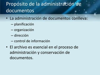 Propósito de la administración de
documentos
• La administración de documentos conlleva:
  – planificación
  – organización
  – dirección
  – control de información
• El archivo es esencial en el proceso de
  administración y conservación de
  documentos.
 
