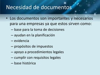 Necesidad de documentos
• Los documentos son importantes y necesarios
  para una empresas ya que estos sirven como:
  – base para la toma de decisiones
  – ayudan en la planificación
  – evidencia
  – propósitos de impuestos
  – apoyo a procedimientos legales
  – cumplir con requisitos legales
  – base histórica
 