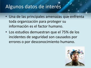 Algunos datos de interés
• Una de las principales amenazas que enfrenta
  toda organización para proteger su
  información es el factor humano.
• Los estudios demuestran que el 75% de los
  incidentes de seguridad son causados por
  errores o por desconocimiento humano.
 