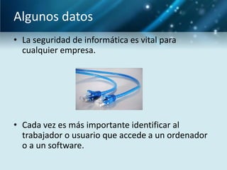 Algunos datos
• La seguridad de informática es vital para
  cualquier empresa.




• Cada vez es más importante identificar al
  trabajador o usuario que accede a un ordenador
  o a un software.
 