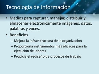 Tecnología de información
• Medios para capturar, manejar, distribuir y
  almacenar electrónicamente imágenes, datos,
  palabras y voces.
• Beneficios
  – Mejora la infraestructura de la organización
  – Proporciona instrumentos más eficaces para la
    ejecución de labores
  – Propicia el rediseño de procesos de trabajo
 