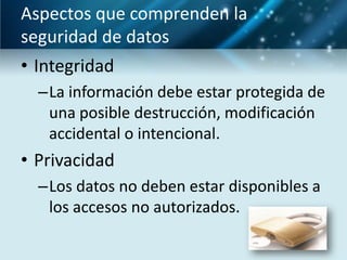 Aspectos que comprenden la
seguridad de datos
• Integridad
  –La información debe estar protegida de
   una posible destrucción, modificación
   accidental o intencional.
• Privacidad
  –Los datos no deben estar disponibles a
   los accesos no autorizados.
 