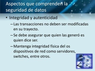 Aspectos que comprenden la
seguridad de datos
• Integridad y autenticidad
  – Las transacciones no deben ser modificadas
    en su trayecto.
  – Se debe asegurar que quien las generó es
    quien dice ser.
  – Mantenga integridad física del os
    dispositivos de red como servidores,
    switches, entre otros.
 