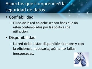 Aspectos que comprenden la
seguridad de datos
• Confiabilidad
  – El uso de la red no debe ser con fines que no
    estén contemplados por las políticas de
    utilización.
• Disponibilidad
  – La red debe estar disponible siempre y con
    la eficiencia necesaria, aún ante fallas
    inesperadas.
 