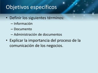 Objetivos específicos
• Definir los siguientes términos:
  – Información
  – Documento
  – Administración de documentos
• Explicar la importancia del proceso de la
  comunicación de los negocios.
 