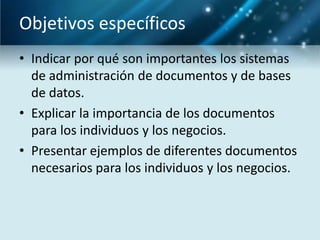 Objetivos específicos
• Indicar por qué son importantes los sistemas
  de administración de documentos y de bases
  de datos.
• Explicar la importancia de los documentos
  para los individuos y los negocios.
• Presentar ejemplos de diferentes documentos
  necesarios para los individuos y los negocios.
 