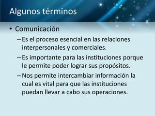Algunos términos
• Comunicación
  – Es el proceso esencial en las relaciones
    interpersonales y comerciales.
  – Es importante para las instituciones porque
    le permite poder lograr sus propósitos.
  – Nos permite intercambiar información la
    cual es vital para que las instituciones
    puedan llevar a cabo sus operaciones.
 