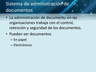 Sistema de administración de
documentos
• La administración de documento en las
  organizaciones trabaja con el control,
  retención y seguridad de los documentos.
• Pueden ser documentos
  – En papel
  – Electrónicos
 