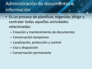 Administración de documentos e
información
• Es un proceso de planificar, organizar, dirigir y
  contralar todas aquellas actividades
  relacionadas:
  – Creación y mantenimiento de documentos
  – Conservación temporera
  – Localización, protección y control
  – Uso y disposición
  – Conservación permanente
 