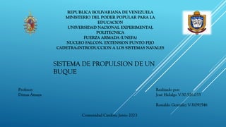 REPUBLICA BOLIVARIANA DE VENEZUELA
MINISTERIO DEL PODER POPULAR PARA LA
EDUCACION
UNIVERSIDAD NACIONAL EXPERIMENTAL
POLITECNICA
FUERZA ARMADA (UNEFA)
NUCLEO FALCON. EXTENSION PUNTO FIJO
CADETRA:INTRODUCCION A LOS SISTEMAS NAVALES
Realizado por:
José Hidalgo V-30.526.033
Ronaldo González V-31091546
Comunidad Cardón; Junio 2023
Profesor:
Dimas Amaya
SISTEMA DE PROPULSION DE UN
BUQUE
 
