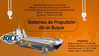 Sistemas de Propulsión
de un Buque
República Bolivariana de Venezuela
Ministerio del Poder Popular para la Defensa
Universidad Politécnica de la Fuerza Armada Nacional
UNEFA - Extensión Punto Fijo
Ing. Naval - Sección D1-2530
•
•
•
•
Integrantes:
Diego Guacare C.I: 28.745.780
Dominic Giménez C.I: 31.437.863
Anyelí Marcano C.I: 28.775.368
Jheiko Vicet C.I: 28.632.613
 