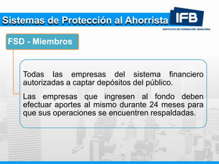 Sistemas de Protección al Ahorrista
FSD - Miembros
Todas las empresas del sistema financiero
autorizadas a captar depósitos del público.
Las empresas que ingresen al fondo deben
efectuar aportes al mismo durante 24 meses para
que sus operaciones se encuentren respaldadas.
 