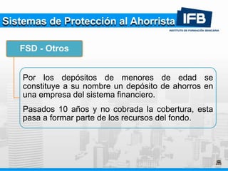 Sistemas de Protección al Ahorrista
FSD - Otros
Por los depósitos de menores de edad se
constituye a su nombre un depósito de ahorros en
una empresa del sistema financiero.
Pasados 10 años y no cobrada la cobertura, esta
pasa a formar parte de los recursos del fondo.
 