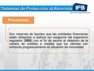 Sistemas de Protección al Ahorrista
Provisiones
Son reservas de liquidez que las entidades financieras
están obligadas a realizar por exigencia del organismo
regulador (SBS) con el fin de asumir el deterioro de la
cartera de créditos a medida que los clientes van
entrando progresivamente en situación de morosidad.
 