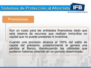 Sistemas de Protección al Ahorrista
Provisiones
Son un costo para las entidades financieras dado que
esta reserva de recursos que realizan inmoviliza un
capital que no puede prestarse ni invertirse.
Cuando una provisión alcanza el 100% del saldo de
capital del préstamo, posteriormente le genera una
pérdida al Banco, disminuyendo las utilidades que
pudieron haberse obtenido en un período determinado.
 