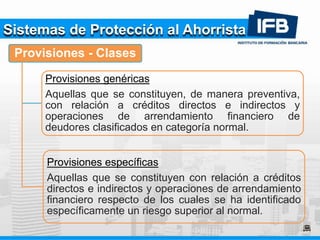 Sistemas de Protección al Ahorrista
Provisiones - Clases
Provisiones genéricas
Aquellas que se constituyen, de manera preventiva,
con relación a créditos directos e indirectos y
operaciones de arrendamiento financiero de
deudores clasificados en categoría normal.
Provisiones específicas
Aquellas que se constituyen con relación a créditos
directos e indirectos y operaciones de arrendamiento
financiero respecto de los cuales se ha identificado
específicamente un riesgo superior al normal.
 