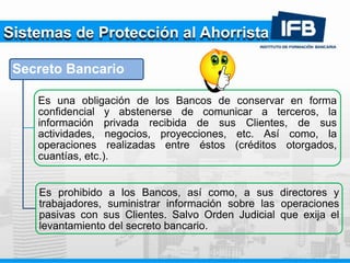 Sistemas de Protección al Ahorrista
Secreto Bancario
Es una obligación de los Bancos de conservar en forma
confidencial y abstenerse de comunicar a terceros, la
información privada recibida de sus Clientes, de sus
actividades, negocios, proyecciones, etc. Así como, la
operaciones realizadas entre éstos (créditos otorgados,
cuantías, etc.).
Es prohibido a los Bancos, así como, a sus directores y
trabajadores, suministrar información sobre las operaciones
pasivas con sus Clientes. Salvo Orden Judicial que exija el
levantamiento del secreto bancario.
 