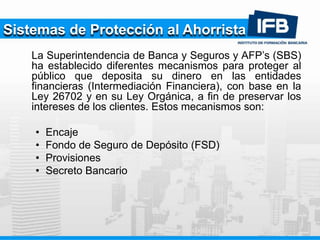 Sistemas de Protección al Ahorrista
La Superintendencia de Banca y Seguros y AFP’s (SBS)
ha establecido diferentes mecanismos para proteger al
público que deposita su dinero en las entidades
financieras (Intermediación Financiera), con base en la
Ley 26702 y en su Ley Orgánica, a fin de preservar los
intereses de los clientes. Estos mecanismos son:
• Encaje
• Fondo de Seguro de Depósito (FSD)
• Provisiones
• Secreto Bancario
 