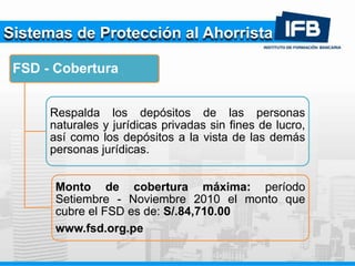 Sistemas de Protección al Ahorrista
FSD - Cobertura
Respalda los depósitos de las personas
naturales y jurídicas privadas sin fines de lucro,
así como los depósitos a la vista de las demás
personas jurídicas.
Monto de cobertura máxima: período
Setiembre - Noviembre 2010 el monto que
cubre el FSD es de: S/.84,710.00
www.fsd.org.pe
 