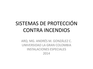 SISTEMAS DE PROTECCIÓN
CONTRA INCENDIOS
ARQ. MG. ANDRÉS M. GONZÁLEZ C.
UNIVERSIDAD LA GRAN COLOMBIA
INSTALACIONES ESPECIALES
2014
 