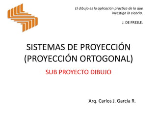 SISTEMAS DE PROYECCIÓN
(PROYECCIÓN ORTOGONAL)
SUB PROYECTO DIBUJO
Arq. Carlos J. García R.
El dibujo es la aplicación practica de lo que
investiga la ciencia.
J. DE PRESLE.
 