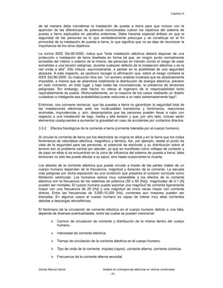Capítulo III
Gómez Marcial Daniel Análisis de contingencias eléctricas en centros comerciales
- 79 -
de tal manera debe concebirse la instalación de puesta a tierra para que incluso con la
aparición de las diferencias de potencial mencionadas cubran los objetivos del sistema de
puesta a tierra explicados en párrafos anteriores. Debe hacerse especial énfasis en que la
seguridad de las personas es lo que verdaderamente preocupa y se constituye en el fin
primordial de la instalación de puesta a tierra, lo que significa que no se deje de reconocer la
importancia de los otros objetivos.
La norma IEEE Std.80-2000, indica que "toda instalación eléctrica deberá disponer de una
protección o instalación de tierra diseñada en forma tal que, en ningún punto normalmente
accesible del interior o exterior de la misma, las personas en tránsito corran el riesgo de estar
sometidas a una tensión peligrosa, durante cualquier defecto de la instalación eléctrica o en la
red unida a ella". Ello induce, equívocamente, a pensar en la posibilidad de una seguridad
absoluta. A este respecto, es oportuno recoger la afirmación que, sobre el riesgo contiene la
IEEE Std.80-2000. Su traducción dice así: "un somero análisis mostrará que es absolutamente
imposible, a menos que se abandone totalmente la distribución de energía eléctrica, prevenir
en todo momento, en todo lugar y bajo todas las circunstancias, la presencia de tensiones
peligrosas. Sin embargo, este hecho no releva al ingeniero de la responsabilidad tanto
razonablemente se pueda. Afortunadamente, en la mayoría de los casos mediante un diseño
cuidadoso e inteligente esa probabilidad puede reducirse a un valor extremadamente bajo".
Entonces, nos conviene remarcar, que las puestas a tierra no garantizan la seguridad total de
las instalaciones eléctricas ante los incalculables transitorios y fenómenos, reacciones
anómalas, imprudencias y, aún, despropósitos que las personas pueden llevar a cabo con
respecto a una instalación de baja, media y alta tensión y que, por otro lado, incluso serán
elementos coadyuvantes a aumentar la gravedad en caso de accidentes por contactos directos.
3.3.2 Efectos fisiológicos de la corriente a tierra (corriente tolerable por el cuerpo humano).
Al circular la corriente de tierra por los electrodos se origina en ellos y en la tierra que los rodea
fenómenos de naturaleza eléctrica, magnética y térmica. Así, por ejemplo, desde el punto de
vista de la seguridad para las personas, el potencial de electrodo y su distribución sobre el
terreno son el problema central por atender, ya que se manifiesta como voltajes de contacto y
de paso en ellas si se encuentran en la zona de influencia del sistema de puesta a tierra; tales
tensiones no sólo les puede afectar a su salud, sino hasta ocasionarles la muerte.
Los efectos de la corriente eléctrica que puede circular a través de las partes vitales de un
cuerpo humano dependen de la frecuencia, magnitud y duración de la corriente. La secuela
más peligrosa por dicha exposición es una condición que presenta el corazón conocida como
fibrilación ventricular. Los humanos somos muy vulnerables a los efectos de la corriente
eléctrica con la frecuencia de los sistemas de potencia (50 o 60 [Hz]), magnitudes de 0.1 [A]
pueden ser mortales. El cuerpo humano puede soportar una magnitud de corriente ligeramente
mayor con una frecuencia de 25 [Hz] y una magnitud de cinco veces mayor con corriente
directa. Entre las frecuencias de 3,000-10,000 [Hz], corrientes aun mayores pueden ser
toleradas. En algunos casos el cuerpo humano es capaz de tolerar muy altas corrientes
debidas a descargas atmosféricas.
El fenómeno de la circulación de corriente eléctrica en el cuerpo humano debido a una falla,
depende de diversas eventualidades, entre las cuales se pueden mencionar:
 Camino de circulación de corriente y distribución de la misma dentro del cuerpo
humano.
 Intensidad de corriente eléctrica.
 Tiempo de circulación de la corriente eléctrica en el cuerpo humano.
 Tipo de onda de la corriente: impulso (rayos), corriente alterna, corriente continúa.
 Frecuencia de la corriente alterna senoidal.
 