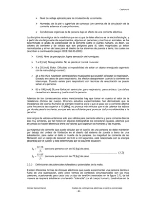 Capítulo III
Gómez Marcial Daniel Análisis de contingencias eléctricas en centros comerciales
- 80 -
 Nivel de voltaje aplicado para la circulación de la corriente.
 Humedad de la piel y superficie de contacto con caminos de la circulación de la
corriente externos al cuerpo humano.
 Condiciones orgánicas de la persona bajo el efecto de una corriente eléctrica.
La disciplina tecnológica de la medicina que se ocupa de tales efectos es la electrofisiología; y
a partir de una larga serie de experimentos, algunos en personas y muchos en animales, se ha
determinado el grado de peligrosidad de la corriente sobre el cuerpo humano, es decir, los
valores de corriente y de voltaje que son peligroso para él, tales magnitudes ya están
normalizadas y sirven de base para el diseño de los sistemas de puesta a tierra, los cuales se
describen a continuación (según IEEE Std.80-2000):
 1 [mA]: Nivel de percepción, ligera sensación de hormigueo.
 1 a 6 [mA]: Desagradable. No se pierde el control muscular.
 9 a 25 [mA]: Dolor. Dificultad o imposibilidad de soltar un objeto energizado agarrado
con la mano (let-go-current).
 25 a 60 [mA]: Aparecen contracciones musculares que pueden dificultar la respiración.
Excepto en casos de paro respiratorio, los efectos desaparecen cuando la corriente se
interrumpe. Cuando existe paro respiratorio con técnicas de resucitación se puede
salvar a la persona.
 60 a 100 [mA]: Ocurre fibrilación ventricular, paro respiratorio, paro cardiaco. Los daños
causados son severos y puede morir la persona.
Además de las consecuencias antes mencionadas hay que tomar en cuenta el valor de la
resistencia óhmica del cuerpo. Diversos estudios experimentales han demostrado que la
impedancia del cuerpo humano es siempre resistiva pura y que al paso de la corriente alterna
cuya frecuencia sea superior a 10 [kHz], no provoca más efectos que el de calentar los tejidos
por donde pasa la corriente, aunque esto es suficiente para provocar daños considerables a la
persona.
Los rangos de valores anteriores solo son válidos para corriente alterna y para corriente directa
son muy similares, por tal motivo en algunas bibliografías los consideran iguales, además que
en ambos se hacen diferencia entre los valores que soportan los hombres y las mujeres.
La magnitud de corriente que puede circular por el cuerpo de una persona se debe mantener
por debajo del umbral de fibrilación en el diseño del sistema de puesta a tierra de una
subestación, para evitar el daño o muerte de la persona. La magnitud de corriente de no
fibrilación con un rango de duración de 0.03 a 3.0 segundos, está relacionada con la energía
absorbida por el cuerpo y está determinada por la siguiente ecuación:
.
peso
de
]
kg
[
70
de
con
persona
una
para
;
t
157
.
0
I
.
peso
de
]
kg
[
50
de
con
persona
una
para
;
t
116
.
0
I
f
B
f
B


...................................... (3.2)
3.3.3 Definiciones de potenciales tolerables y potenciales de la malla.
Existen diferentes formas de choques eléctricos que puede experimentar una persona dentro o
fuera de una subestación, pero cinco formas de contactos circunstanciales son las más
comunes, ocasionando para cada uno un tipo de tensión (mostradas en la figura 3.7), de tal
manera se requiere establecer una tensión “tolerable” por el cuerpo humano, basándose en la
 
