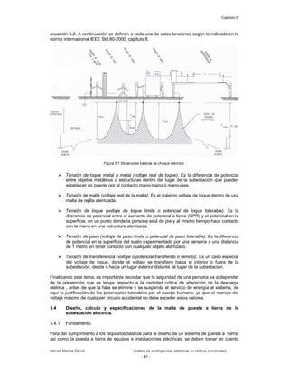 Capítulo III
Gómez Marcial Daniel Análisis de contingencias eléctricas en centros comerciales
- 81 -
ecuación 3.2. A continuación se definen a cada una de estas tensiones según lo indicado en la
norma internacional IEEE Std.80-2000, capítulo 8.
Figura 3.7 Situaciones básicas de choque eléctrico.
 Tensión de toque metal a metal (voltaje real de toque). Es la diferencia de potencial
entre objetos metálicos o estructuras dentro del lugar de la subestación que pueden
establecer un puente por el contacto mano-mano ó mano-pies.
 Tensión de malla (voltaje real de la malla): Es el máximo voltaje de toque dentro de una
malla de rejilla aterrizada.
 Tensión de toque (voltaje de toque límite o potencial de toque tolerable). Es la
diferencia de potencial entre el aumento de potencial a tierra (GPR) y el potencial en la
superficie, en un punto donde la persona está de pie y al mismo tiempo hace contacto
con la mano en una estructura aterrizada.
 Tensión de paso (voltaje de paso límite o potencial de paso tolerable). Es la diferencia
de potencial en la superficie del suelo experimentado por una persona a una distancia
de 1 metro sin tener contacto con cualquier objeto aterrizado.
 Tensión de transferencia (voltaje o potencial transferido o remoto). Es un caso especial
del voltaje de toque, donde el voltaje se transfiere hacia el interior o fuera de la
subestación, desde o hacia un lugar exterior distante al lugar de la subestación.
Finalizando este tema, es importante recordar que la seguridad de una persona va a depender
de la prevención que se tenga respecto a la cantidad crítica de absorción de la descarga
elétrica , antes de que la falla se elimine y se suspenda el servicio de energía al sistema, de
aquí la justificación de los potenciales tolerables por el cuerpo humano, ya que el manejo del
voltaje máximo de cualquier circuito accidental no debe exceder estos valores.
3.4 Diseño, cálculo y especificaciones de la malla de puesta a tierra de la
subestación eléctrica.
3.4.1 Fundamento.
Para dar cumplimiento a los requisitos básicos para el diseño de un sistema de puesta a tierra,
así como la puesta a tierra de equipos e instalaciones eléctricas, se deben tomar en cuenta
 