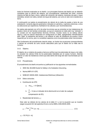 Capítulo III
Gómez Marcial Daniel Análisis de contingencias eléctricas en centros comerciales
- 82 -
todos los factores implicados en el diseño. Los principales factores del diseño que se deberán
considerar para el cálculo del sistema, son principalmente: resistividad del suelo, corriente
máxima de falla de fase a tierra, calibre del conductor del sistema, tensiones de paso y toque
tolerables, tensión de malla y tensión de toque del sistema, así como el valor de la resistencia a
tierra.
A continuación se realiza el procedimiento de cálculo de la malla de puesta a tierra de una
subestación, tomando algunos parámetros indicados en párrafos y capítulos anteriores y otros
se seleccionan por experiencia, facilidad en los cálculos y por recomendaciones.
Se realiza este ejemplo con el fin de evitar los errores que se comenten en las instalaciones de
puesta a tierra en las tiendas comerciales, ya que en ocasiones la malla está muy “sobrada” o
no cumple con los requerimientos técnicos mínimos, muchas veces no se realiza cálculo
alguno y solo se colocan electrodos en configuración en delta, agregándoles intensificadores
para “bajar” la resistencia del terreno y así obtener el valor de resistencia de puesta a tierra
requerido por la norma, pero no consideran aspectos como los potenciales antes mencionados.
Otro fundamento del procedimiento descrito abajo, es ilustrar las ecuaciones correspondientes
y valores de corriente de corto circuito adecuados para que el diseño de la malla sea el
correcto.
3.4.2 Objetivo.
El objetivo de un sistema de puesta a tierra es verificar que los potenciales de toque y de malla,
no excedan los valores límite de los potenciales tolerables por el cuerpo humano. Además
obtener un valor de resistencia a tierra que este dentro del rango del valor recomendado por las
normas.
3.4.3 Procedimiento.
El procedimiento de diseño encuentra su justificación en las siguientes normatividades:
 IEEE Std. 80-2000 Guide for Safety in Ac Substation Grounding.
 Norma NRF-011-CFE.
 NOM-001-SEDE-2005. Instalaciones Eléctricas (Utilización).
3.4.4 Datos conocidos.
 Contribución de CFE:
a.  
MVA
171
Pcc1 

b. 10
=
R
X
(es un indicador de la disminución en el valor de cualquier
compensación de DC).
 Resistividad del terreno t
 :
Este valor se obtiene de los valores de la tabla 3.1 y con la ecuación que se muestra
(según ecuación B-4 del apéndice B de la norma NMX-J-549-ANCE-2005.
2
mín
máx
t




 [  - m]. ............................................................................... (3.3)
74
.
53
t 
 [  - m].
 