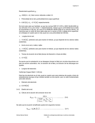 Capítulo III
Gómez Marcial Daniel Análisis de contingencias eléctricas en centros comerciales
- 83 -
Resistividad superficial S
ρ :
5000
S 
 [  - m]. Valor común referente a tabla 3.3.
 Profundidad de la red y profundidad de la capa superficial:
 
m
60
.
0
h  y  
m
10
.
0
hs  , respectivamente.
Se tomó este valor por facilidad, ya que las normas NRF-011-CFE e IEEE Std.80-2000 en
sus artículos 5.4.3 y 9.2 inciso 1, respectivamente; indican que la profundidad de la malla
se recomienda a 0.50 [m], así como en la NOM-001-SEDE-2005 en su artículo 250-81, (d)
menciona que un anillo de tierra debe estar por lo menos a 0.80 m debajo de la superficie,
sin embargo en nuestro país lo más usual es a una profundidad de 0.60 [m].
 Longitud de la red:
 
m
50
.
13
lr  , (arbitrario solo para ilustrar el método, ya que depende de los valores reales
existentes).
 Ancho de la red o malla o rejilla:
 
m
50
.
4
ar  , (arbitrario solo para ilustrar el método, ya que depende de los valores reales
existentes).
 Tiempo de duración de la falla (tiempo de liberación o limpia de falla):
 
s
10
.
0
tf  .
Se asume que la subestación no se despejara (limpiar la falla) por circuitos disyuntores con
plan de recierre automático. Así, la duración de la falla y la duración de las descargas son
iguales.
 Longitud del electrodo:
Varilla tipo Copper-Weld = 3.05 [m].
Este tipo de electrodo es el más usual en nuestro país para sistemas de puesta a tierra de
subestaciones (aunque el tipo rehilete también es otra opción, pero no está fundamentado
para este cálculo).
 Diámetro del electrodo:
 
m
0159
.
0


3.4.5 Diseño de la red.
a) Cálculo de la sección del conductor de la red:





















amb
0
m
0
r
r
f
G
kcmil
T
K
T
K
ln
t
TCAP
4
.
197
I
A ………............... (3.4)
Se sabe que la ecuación simplificada queda de la siguiente manera:
   
f
f
G
kcmil t
K
I
A  ………................................................. (3.4’’)
 