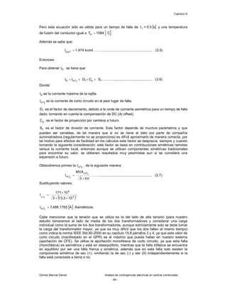 Capítulo III
Gómez Marcial Daniel Análisis de contingencias eléctricas en centros comerciales
- 84 -
Pero esta ecuación sólo es válida para un tiempo de falla de [ ]
s
5
.
0
=
tf y una temperatura
de fusión del conductor igual a  
C
1084
Tm

 .
Además se sabe que:
kcmil
974
.
1
I 2
mm
 ……….................................................. (3.5)
Entonces:
Para obtener G
I se tiene que:
f
p
f
1
cc
G S
C
D
I
I 


 
………......................................... (3.6)
Donde:
G
I es la corriente máxima de la rejilla.

1
cc
I es la corriente de corto circuito en el peor lugar de falla.
f
D es el factor de decremento, debido a la onda de corriente asimétrica para un tiempo de falla
dado, tomando en cuenta la compensación de DC (dc offset).
p
C es el factor de proyección por cambios a futuro.
f
S es el factor de división de corriente. Este factor depende de muchos parámetros y que
pueden ser variables, de tal manera que si no se tiene el dato por parte de compañía
suministradora (regularmente no se proporciona) es difícil aproximarlo de manera correcta, por
tal motivo para efectos de facilidad en los cálculos este factor se desprecia, siempre y cuando
tomando la siguiente consideración: este factor se basa en contribuciones simétricas remotas
versus la corriente local, entonces aunque se utilicen componentes simétricas tradicionales
para encontrar su valor, se obtienen resultados muy pesimistas aun si se considera una
expansión a futuro.
Obtendremos primeo la 
1
cc
I , de la siguiente manera:
kV
3
MVA
I
1
cc
1
cc




………..................................................... (3.7)
Sustituyendo valores:
 
3
6
10
2
.
13
3
10
171
I 1
cc





;
 
A
1765
.
488
,
7
I 1
cc 

Asimétricos.
Cabe mencionar que la tensión que se utiliza es la del lado de alta tensión (para nuestro
estudio tomaremos el lado de media de los dos transformadores y considerar una carga
individual como la suma de los dos transformadores, aunque estrictamente solo se debe tomar
la carga del transformador mayor, ya que es muy difícil que los dos fallen al mismo tiempo)
como indica la norma IEEE Std.80-2000 en su capítulo 15.8 párrafos 3 y 4, ya que este valor de
corto circuito (manifestado en el GPR) es el máximo que puede haber en nuestro sistema
(aportación de CFE). Se utiliza la aportación monofásica de corto circuito, ya que esta falla
(monofásica) es asimétrica y está en desequilibrio, mientras que la falla trifásica se encuentra
en equilibrio por ser una falla franca y simétrica, además que en esta falla solo existen la
componente simétrica de sec (+), omitiendo la de sec (-) y sec (0) independientemente si la
falla está conectada a tierra o no.
 