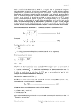 Capítulo III
Gómez Marcial Daniel Análisis de contingencias eléctricas en centros comerciales
- 85 -
Para subestaciones de distribución en donde no se tenga el dato de aportación de compañía
suministradora la corriente de corto circuito monofásica a utilizar es la que se obtiene del lado
de baja tensión; considerando a un transformador con conexión a tierra en el lado de baja. El
lado de baja se considera una fuente local de tierra, debido a esto la fuga de corriente hacia la
tierra del planeta es insignificante por lo tanto esta corriente de falla es la máxima corriente que
circulará por el conductor de la malla, sin embargo no provoca aumento en el GPR, lo cual
origina que los potenciales de la malla no sean los máximos y se puedan dar en cualquier otro
lado. Entonces, los potenciales de la malla deben ser calculados con la tensión lado de alta
tensión del transformador (puede ser delta o estrella no aterrizada), ya que al suceder una falla
en este punto, la corriente circula directamente por el terreno aumentado los potenciales. Esta
corriente se dirige a la compañía suministradora y regresa al punto en donde se originó la falla.
Para obtener el factor de decremento f
D (asimetría) aplicamos la siguiente ecuación:
 











 a
f
T
t
2
f
a
f 1
t
T
1
D e
- ………......................................... (3.8)
En donde:
 R
120
X
R
X
Ta



 ……….............................................. (3.8’)
Sustituyendo valores, se tiene que:


120
10
Ta
 
s
026
.
0
Ta  (constante de tiempo de la compensación de DC en segundos).
Entonces sustituyendo valores:
 









 026
.
0
10
.
0
2
f 1
10
.
0
026
.
0
1
D e
-
1224
.
1
Df 
Otra forma de obtener este factor es con la tabla 3.4 “Valores típicos de f
t ”, en donde debido al
 
s
10
.
0
tf  y la relación 10
R
X
 , además de considerar que las protecciones operan entre 6 y
8 ciclos, se puede tomar el valor típico de 1.125 que es aproximadamente igual al valor
obtenido de manera exacta a través de la ecuación 3.8.
Obteniendo el factor de proyección p
C :
Este factor se refiere al incremento de la corriente de falla en el sistema a futuro, debido a esto
se considera un incremento del 25 %, quedando:
25
.
1
Cp  ………............................................................. (3.9)
Ahora bien, sustituimos valores en la ecuación 3.5 se observa:
   
25
.
1
1224
.
1
1765
.
7488
IG 
 
A
9116
.
505
,
10
IG 
Para obtener los factores restantes de la ecuación 3.3, tomamos como referencia la tabla 3.5
“Constantes de materiales”.
 