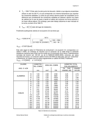 Capítulo III
Gómez Marcial Daniel Análisis de contingencias eléctricas en centros comerciales
- 87 -
 C
º
1084
Tm  Este valor ha sido punto de discusión, debido a que algunos proyectistas
utilizan el valor de 250 ºC, el cual corresponde a la máxima temperatura que soportan
las conexiones saldables. Lo cierto es que ambos valores pueden ser aceptables con la
diferencia que considerando las conexiones soldables se obtienen valores muy bajos
de calibres por lo que da pauta a decidir el calibre del conductor de forma empírica y
sin hacer cálculo alguno. Sin embargo, para este trabajo utilizamos el valor indicado en
la norma, es decir el de 1084 ºC.
  
C
38
Tamb

 (dato del lugar de instalación).
Finalmente sustituyendo valores en la ecuación (3.3) se tiene que:
 
kcmil
0073
.
27
Akcmil 
Este valor según la tabla 3.6 “Diámetros de conductores” y la ecuación 3.4, corresponde a un
calibre 4 AWG, sin embargo se requiere que el conductor de la malla tenga la suficiente
resistencia mecánica para evitar que se rompa por el movimiento de la tierra o asentamientos
normales del terreno (art. 921-24, (a) de la NOM-001-SEDE-2005); entonces, por estos
requisitos de dureza, un conductor calibre mínimo 2/0 AWG es adecuado, pero por “costumbre”
y experiencia, en nuestro país se coloca regularmente un calibre 4/0 AWG. Finalmente:
 
AWG
0
/
4
AAWG  ;  
m
0134
.
0


CALIBRE DIÁMETRO
ÁREA DEL COBRE
DIÁMETRO TOTAL
DEL COBRE CON AISLAMIENTO
AWG O kCM TW THW VINANEL
mm mm² CM VINANEL 900 NYLON
14 1.63 2.08 4160 3.25 2.74
ALAMBRES 12 2.05 3.30 6600 3.68 3.17
10 2.59 5.26 10520 4.22 3.96
8 3.26 8.34 16680 5.72 5.19
14 1.84 2.65 5520 3.48 2.96
12 2.32 4.22 8440 3.96 3.44
10 2.95 6.83 13660 4.57 4.32
8 3.71 10.80 21600 6.15 5.64
6 3.91 12.00 26240 7.92 6.60
4 5.89 27.24 41740 9.14 8.38
CABLES 2 7.42 43.22 66370 10.67 9.91
1/0 9.47 70.43 105500 13.54 12.54
2/0 10.64 88.90 133100 14.70 13.71
3/0 11.94 111.96 167800 16.00 15.00
4/0 13.41 141.21 211600 17.48 16.40
250 14.61 167.64 250000 19.50 18.24
300 16.00 200.96 300000 20.90 19.63
400 18.49 268.51 400000 23.40 22.12
500 20.65 334.91 500000 25.60 24.28
Tabla 3.6 Diámetro de conductores.
     


































38
242
1084
242
ln
00381
.
0
78
.
1
133
.
0
42
.
3
4
.
197
9116
.
505
,
10
Akcmil
 