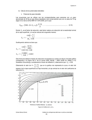 Capítulo III
Gómez Marcial Daniel Análisis de contingencias eléctricas en centros comerciales
- 88 -
b) Cálculo de los potenciales tolerables:
 Potencial de paso tolerable:
Las ecuaciones que se utilizan son las correspondientes para personas con un peso
aproximado de 50 kg ya que ofrece resultados más conservadores que con un peso de 70 kg
según 5.4.2 de la norma NRF-011-CFE-2004, por lo que:
 
 
f
s
s
paso
t
116
.
0
C
6
1000
E 




 ………...................................................... (3.10)
Donde s
C es el factor de reducción, este factor realiza una reducción de la resistividad normal
de la capa superficial, el cual se calcula de la siguiente manera:
09
.
0
h
2
1
09
.
0
1
C
s
s
t
s













 ……….................................................................... (3.11)
Sustituyendo valores se tiene que:
 
  09
.
0
10
.
0
2
5000
74
.
53
1
09
.
0
1
Cs










6931
.
0
29
.
0
0890
.
0
1
Cs 








Otra forma de obtener el factor de reducción es tomando en cuenta a la figura 3.8 (esta gráfica
corresponde a la figura No.11 de la norma IEEE Std.80 – 2000 Guide for Safety in Ac
Substation Grounding) y considerando al factor de reflexión K, observamos que: 69
.
0
Cs 
Obteniendo el valor de
s
t
s
t
K






 que en la grafica nos representa la curva, el valor del
espesor de la capa superficial es el eje horizontal y el eje vertical es el valor del coeficiente de
reducción Cs.
Figura 3.8 Gráfica de Cs v/s hs.
 