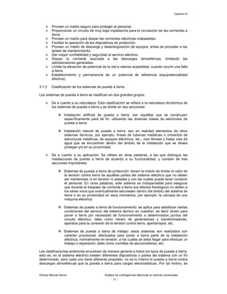 Capítulo III
Gómez Marcial Daniel Análisis de contingencias eléctricas en centros comerciales
- 71 -
 Proveer un medio seguro para proteger al personal.
 Proporcionar un circuito de muy baja impedancia para la circulación de las corrientes a
tierra.
 Proveer un medio para disipar las corrientes eléctricas indeseables.
 Facilitar la operación de los dispositivos de protección.
 Proveer un medio de descarga y desenergización de equipos, antes de proceder a las
tareas de mantenimiento.
 Dar mayor confiabilidad y seguridad al servicio eléctrico.
 Disipar la corriente asociada a las descargas atmosféricas, limitando las
sobretensiones generadas.
 Limitar la elevación de potencial de la red a valores aceptables, cuando ocurre una falla
a tierra.
 Establecimiento y permanencia de un potencial de referencia (equipotencialidad
efectiva).
3.1.2 Clasificación de los sistemas de puesta a tierra.
Los sistemas de puesta a tierra se clasifican en dos grandes grupos:
 De a cuerdo a su naturaleza: Esta clasificación se refiere a la naturaleza dicotómica de
los sistemas de puesta a tierra y se divide en dos secciones:
 Instalación artificial de puesta a tierra: son aquéllas que se construyen
específicamente para tal fin, utilizando las diversas clases de electrodos de
puesta a tierra.
 Instalación natural de puesta a tierra: son en realidad elementos de otros
sistemas técnicos, por ejemplo, líneas de tuberías metálicas o cimientos de
estructuras metálicas, de equipos eléctricos, etc., vías férreas y hasta vías de
agua que se encuentren dentro del ámbito de la instalación que se desea
proteger y/o en su proximidad.
 De a cuerdo a su aplicación: Se refiere en otras palabras, a las que distingue las
instalaciones de puesta a tierra de acuerdo a su funcionalidad, y constan de tres
secciones importantes:
 Sistemas de puesta a tierra de protección: tienen la misión de limitar el valor de
la tensión contra tierra de aquéllas partes del sistema eléctrico que no deben
ser mantenidas ni en tensión ni aisladas y con las cuales puede tener contacto
el personal. En otras palabras, este sistema es indispensable para asegurar
que durante el traspaso de corriente a tierra sus efectos fisiológicos no dañen a
los seres vivos que eventualmente estuviesen dentro del ámbito del sistema de
tierra o en su proximidad en esos momentos, por ejemplo: la carcasa de una
máquina eléctrica.
 Sistemas de puesta a tierra de funcionamiento: se aplica para satisfacer ciertas
condiciones del servicio del sistema técnico en cuestión, es decir sirven para
poner a tierra por necesidad de funcionamiento a determinados puntos del
circuito eléctrico, tales como neutro de generadores y transformadores,
aparatos para la conexión de la tensión contra tierra, apartarrayos, etc.
 Sistemas de puesta a tierra de trabajo: estos sistemas son realizados con
carácter provisional, efectuados para poner a tierra parte de la instalación
eléctrica, normalmente en tensión, a los cuales se debe llegar para efectuar un
trabajo o reparación, tales como cuchillas de seccionadores, etc.
Las clasificaciones anteriores envuelven de manera general a todos los tipos de puesta a tierra,
esto es; en el sistema eléctrico existen diferentes dispositivos o partes del sistema con un fin
determinado, pero cada uno tiene diferente propósito, no es lo mismo la puesta a tierra contra
descargas atmosféricas que la puesta a tierra para cargas electrostáticas. Por tal motivo, es
 