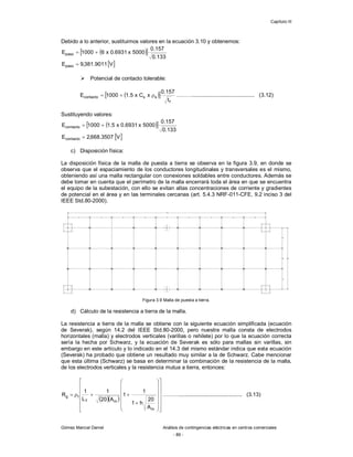 Capítulo III
Gómez Marcial Daniel Análisis de contingencias eléctricas en centros comerciales
- 89 -
Debido a lo anterior, sustituimos valores en la ecuación 3.10 y obtenemos:
 
 
133
.
0
157
.
0
5000
x
6931
.
0
x
6
1000
Epaso 

 
V
9011
.
381
,
9
Epaso 
 Potencial de contacto tolerable:
 
 
f
s
s
contacto
t
157
.
0
x
C
x
5
.
1
1000
E 

 ………......................................... (3.12)
Sustituyendo valores:
 
 
133
.
0
157
.
0
5000
x
6931
.
0
x
5
.
1
1000
Econtacto 

 
V
3507
.
668
,
2
Econtacto 
c) Disposición física:
La disposición física de la malla de puesta a tierra se observa en la figura 3.9, en donde se
observa que el espaciamiento de los conductores longitudinales y transversales es el mismo,
obteniendo así una malla rectangular con conexiones soldables entre conductores. Además se
debe tomar en cuenta que el perímetro de la malla encerrará toda el área en que se encuentra
el equipo de la subestación, con ello se evitan altas concentraciones de corriente y gradientes
de potencial en el área y en las terminales cercanas (art. 5.4.3 NRF-011-CFE, 9.2 inciso 3 del
IEEE Std.80-2000).
Figura 3.9 Malla de puesta a tierra.
d) Cálculo de la resistencia a tierra de la malla.
La resistencia a tierra de la malla se obtiene con la siguiente ecuación simplificada (ecuación
de Severak), según 14.2 del IEEE Std.80-2000, pero nuestra malla consta de electrodos
horizontales (malla) y electrodos verticales (varillas o rehilete) por lo que la ecuación correcta
sería la hecha por Schwarz, y la ecuación de Severak es sólo para mallas sin varillas, sin
embargo en este artículo y lo indicado en el 14.3 del mismo estándar indica que esta ecuación
(Severak) ha probado que obtiene un resultado muy similar a la de Schwarz. Cabe mencionar
que esta última (Schwarz) se basa en determinar la combinación de la resistencia de la malla,
de los electrodos verticales y la resistencia mutua a tierra, entonces:
  

































m
m
T
t
g
A
20
h
1
1
1
A
20
1
L
1
R ……….......................................... (3.13)
 
