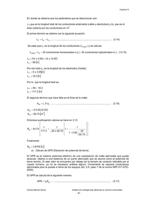 Capítulo III
Gómez Marcial Daniel Análisis de contingencias eléctricas en centros comerciales
- 90 -
En donde se observa que los parámetros que se desconocen son:
T
L que es la longitud total de los conductores enterrados (cable y electrodos) y Am que es el
área cubierta por los conductores en m
2
.
El primer término se obtiene con la siguiente ecuación:
v
c
T L
L
L 
 ………................................................................................. (3.14)
Se sabe que Lc es la longitud de los conductores ( cond
L ) y se calcula:
   
r
r
c
cond l
itudinales
log
s
conductore
#
a
les
transversa
s
conductore
#
L
L 



 .. (13.15)
   
50
.
13
x
4
50
.
4
x
10
Lc 

 
m
99
Lc 
Por otro lado Lv es la longitud de los electrodos (Varilla).
 
m
05
.
3
x
6
Lv 
 
m
3
.
18
Lv 
Por lo que la longitud total es:
3
.
18
99
LT 

 
m
3
.
117
Lt 
El segundo término que hace falta es el Área de la malla:
r
r
m a
X
l
A  ………................................................................................. (3.16)
  
50
.
4
50
.
13
Am 
 
2
m m
75
.
60
A 
Entonces sustituyendo valores se tiene en 3.13:
































75
.
60
20
60
.
0
1
1
1
75
.
60
x
20
1
3
.
117
1
74
.
53
Rg
Finalmente:
 

 6705
.
3
Rg
a) Cálculo de GPR (Elevación de potencial de tierra).
El GPR es el máximo potencial eléctrico de una subestación de malla aterrizada que puede
alcanzar, relativo a una distancia de un punto aterrizado que se asume como el potencial de
tierra remoto. Si este valor se encuentra por debajo de la tensión de contacto tolerable por el
cuerpo humano, ya no es necesario análisis alguno. Únicamente se requiere conductores
adicionales para la puesta a tierra de los equipos (art. 5.4, paso 7 de la norma NRF-011-CFE-
2004).
El GPR se calcula de la siguiente manera:
g
GR
I
GPR  ………................................................................................. (3.17)
 