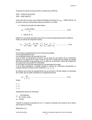 Capítulo III
Gómez Marcial Daniel Análisis de contingencias eléctricas en centros comerciales
- 91 -
Conocidos los valores de esta ecuación se obtiene que el GPR es:
   
6705
.
3
9116
.
505
,
10
GPR 
 
V
9485
.
561
,
38
GPR 
Como este valor es mayor que el potencial tolerable de contacto (  
V
3194
.
669
,
2
Econtacto  ), se
procede a calcular los potenciales reales que existirán en la malla.
b) Cálculo de la tensión de malla máxima.
    
m
G
i
m
t
m
L
I
K
K
E

 ……….................................................................... (3.18)
 Cálculo de Km:
El factor Km es el factor geométrico que toma en cuenta el espaciamiento para el voltaje de
malla y se calcula de la siguiente manera:
 
  































1
n
2
8
ln
K
K
d
4
h
Dd
8
h
2
D
hd
16
D
ln
2
1
K
h
ii
2
m ………..................... (3.19)
Donde:
D es el factor de espaciamiento de los conductores paralelos.
h es la profundidad de la red.
d es el diámetro exterior del conductor de la red.
Kii es el factor de ponderación correctivo que se ajusta por los efectos de los conductores
internos en la esquina de la malla y toma el valor de la unidad para las rejillas que tengan
electrodos verticales en las esquinas y/o a su largo de su perímetro o dentro de la rejilla (art.
5.4, paso 8 de la norma NRF-011-CFE-2004).
Kh es el factor de corrección relacionado con la profundidad de la malla.
n es el factor geométrico o también llamado el número de conductores equivalentes en
cualquier dirección formado por las constantes na, nb, nc, y nd.
Se observa que el factor de espaciamiento D ya es conocido (1.50 [m]), debido a la propuesta
de la malla, pero se puede comprobar con la siguiente ecuación:
2
1
2
1
l
l
L
l
l
2
D


 ………................................................................................ (3.19)
Donde:
c
r
2
r
1
L
L
a
l
l
l



Sustituyendo valores se comprueba:
  
 
50
.
4
50
.
13
99
50
.
4
50
.
13
2
D



 
m
50
.
1
D 
También se observa el resultado de la 3.3 y obtiene el diámetro del conductor de la malla y
que es igual a 0.0134 
m .
Obteniendo a h
K :
 