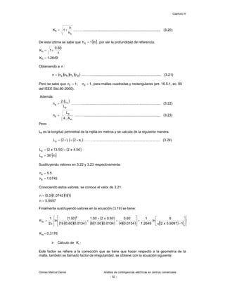 Capítulo III
Gómez Marcial Daniel Análisis de contingencias eléctricas en centros comerciales
- 92 -
o
h
h
h
1
K 
 ………................................................................................ (3.20)
De esta última se sabe que  
m
1
h0  , por ser la profundidad de referencia.
2649
.
1
K
1
60
.
0
1
K
h
h



Obteniendo a n :
    
d
c
b
a n
n
n
n
n  ………......................................................................... (3.21)
Pero se sabe que 1
n
;
1
n d
c 
 , para mallas cuadradas y rectangulares (art. 16.5.1, ec. 85
del IEEE Std.80-2000).
Además:
 
p
c
a
L
L
2
n  ……….................................................................................. (3.22)
m
p
b
A
4
L
n  ………............................................................................... (3.23)
Pero:
Lp es la longitud perimetral de la rejilla en metros y se calcula de la siguiente manera:
   
r
r
p a
2
l
2
L 


 ………..................................................................... (3.24)
   
 
m
36
L
50
.
4
x
2
50
.
13
x
2
L
p
p



Sustituyendo valores en 3.22 y 3.23 respectivamente:
0745
.
1
n
5
.
5
n
b
a


Conociendo estos valores, se conoce el valor de 3.21:
    
9097
.
5
n
1
1
0745
.
1
5
.
5
n


Finalmente sustituyendo valores en la ecuación (3.19) se tiene:
 
   
 
        
  































1
9097
.
5
x
2
8
ln
2649
.
1
1
0134
.
0
4
60
.
0
0134
.
0
50
.
1
8
60
.
0
x
2
50
.
1
0134
.
0
60
.
0
16
50
.
1
ln
2
1
K
2
m
3176
.
0
Km
 Cálculo de i
K :
Este factor se refiere a la corrección que se tiene que hacer respecto a la geometría de la
malla, también es llamado factor de irregularidad, se obtiene con la ecuación siguiente:
 
