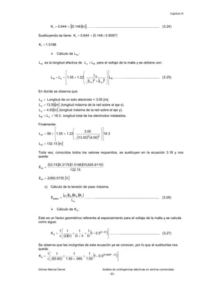 Capítulo III
Gómez Marcial Daniel Análisis de contingencias eléctricas en centros comerciales
- 93 -
  
 
n
148
.
0
644
.
0
Ki 
 ……….................................................................. (3.24)
Sustituyendo se tiene:  
9097
.
5
148
.
0
644
.
0
Ki 


5186
.
1
Ki 
 Cálculo de m
L :
m
L es la longitud efectiva de R
v L
L  para el voltaje de la malla y se obtiene con:
   
R
2
y
2
x
e
c
m L
L
L
L
22
.
1
55
.
1
L
L























 ………...................................... (3.25)
En donde se observa que:

e
L Longitud de un solo electrodo = 3.05 [m].
 
m
50
.
13
Lx  (longitud máxima de la red sobre el eje x).
 
m
50
.
4
Ly  (longitud máxima de la red sobre el eje y).
3
.
18
L
L v
R 
 , longitud total de los electrodos instalados.
Finalmente:
   
 
m
15
.
132
L
3
.
18
50
.
4
50
.
13
05
.
3
22
.
1
55
.
1
99
L
m
2
2
m






















Toda vez, conocidos todos los valores requeridos, se sustituyen en la ecuación 3.18 y nos
queda:
    
15
.
132
9116
.
505
,
10
5186
.
1
3176
.
0
74
.
53
Em 
 
V
5735
.
060
,
2
Em 
c) Cálculo de la tensión de paso máxima.
    
s
i
s
G
t
paso
L
K
K
I
E

 ……….................................................................... (3.26)
 Cálculo de s
K :
Este es un factor geométrico referente al espaciamiento para el voltaje de la malla y se calcula
como sigue:
  
 
 










 2
n
s 5
.
0
1
D
1
h
D
1
h
2
1
1
K ……….......................................... (3.27)
Se observa que las incógnitas de esta ecuación ya se conocen, por lo que al sustituirlas nos
queda:
 
 
 










  2
9097
.
5
s 5
.
0
1
50
.
1
1
060
.
50
.
1
1
60
.
0
2
1
1
K
 
