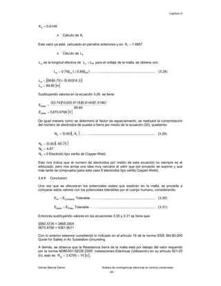 Capítulo III
Gómez Marcial Daniel Análisis de contingencias eléctricas en centros comerciales
- 94 -
6149
.
0
Ks 
 Cálculo de i
K
Este valor ya está calculado en párrafos anteriores y es: 9957
.
1
Ki 
 Cálculo de s
L
s
L es la longitud efectiva de R
v L
L  para el voltaje de la malla, se obtiene con:
   
R
c
s L
85
.
0
L
75
.
0
L 
 ………........................................................... (3.28)
     
 
3
.
18
85
.
0
75
.
0
99
Ls 

 
m
80
.
89
Ls 
Sustituyendo valores en la ecuación 3.26, se tiene:
    
80
.
89
5186
.
1
6149
.
0
9116
.
505
,
10
74
.
53
Epaso 
 
V
8766
.
870
,
5
Epaso 
De igual manera como se determinó el factor de espaciamiento, se realizará la comprobación
del número de electrodos de puesta a tierra por medio de la ecuación (30), quedando:
  
r
c A
60
.
0
N  ………..................................................................... (3.29)
  
75
.
60
60
.
0
Nc 
67
.
4
Nc 
5
Nc  Electrodo tipo varilla de Copper-Weld.
Esto nos indica que el numero de electrodos por medio de esta ecuación no siempre es el
adecuado, pero nos arroja una idea muy cercana al valor que por proyecto se supone y que
más tarde se comprueba (para este caso 6 electrodos tipo varilla Copper-Weld).
3.4.6 Conclusión.
Una vez que se obtuvieron los potenciales reales que existirán en la malla, se procede a
comparar estos valores con los potenciales tolerables por el cuerpo humano, considerando:
Tolerable
E
E Contacto
m  ……….......................................................... (3.30)
Tolerable
E
E Paso
paso  ………........................................................... (3.31)
Entonces sustituyendo valores en las ecuaciones 3.30 y 3.31 se tiene que:
2060.5735 < 2668.3505
5870.8766 < 9381.9011
Con lo anterior estamos cumpliendo lo indicado en el artículo 16 de la norma IEEE Std.80-200
Guide for Safety in Ac Substation Grounding.
A demás, se observa que la Resistencia tierra de la malla está por debajo del valor requerido
por la norma NOM-001-SEDE-2005. Instalaciones Eléctricas (Utilización) en su artículo 921-25
(b), esto es:  .
10
6705
.
3
Rg 


 
