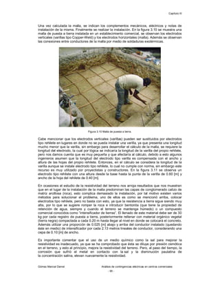 Capítulo III
Gómez Marcial Daniel Análisis de contingencias eléctricas en centros comerciales
- 95 -
Una vez calculada la malla, se indican los complementos mecánicos, eléctricos y notas de
instalación de la misma. Finalmente se realizar la instalación. En la figura 3.10 se muestra una
malla de puesta a tierra instalada en un establecimiento comercial, se observan los electrodos
verticales (varillas tipo Copper-Weld) y los electrodos horizontales (malla). Además se observan
las conexiones entre conductores de la malla por medio de soldaduras exotérmicas.
Figura 3.10 Malla de puesta a tierra.
Cabe mencionar que los electrodos verticales (varillas) pueden ser sustituidos por electrodos
tipo rehilete en lugares en donde no se pueda instalar una varilla, ya que presenta una longitud
mucho menor que la varilla, sin embargo para desarrollar el cálculo de la malla, se requiere la
longitud del electrodo, la cual por lógica se indicaría la longitud de la varilla del propio rehilete,
pero nos damos cuenta que es muy pequeña y que afectaría al cálculo, debido a esto algunos
ingenieros asumen que la longitud del electrodo tipo varilla es compensada con el ancho y
altura de las hojas del propio rehilete. Entonces, en el cálculo se considera la longitud de la
varilla aunque se instale electrodo tipo rehilete, lo cual no cumple con norma, sin embargo este
recurso es muy utilizado por proyectistas y constructores. En la figura 3.11 se observa un
electrodo tipo rehilete con una altura desde la base hasta la punta de la varilla de 0.60 [m] y
ancho de la hoja del rehilete de 0.40 [m].
En ocasiones el estudio de la resistividad del terreno nos arroja resultados que nos muestran
que en el lugar de la instalación de la malla predominan las capas de conglomerado calizo de
matriz arcillosa (roca), esto complica demasiado la instalación, por tal motivo existen varios
métodos para solucionar el problema, uno de ellos es como se mencionó arriba, colocar
electrodos tipo rehilete, pero no basta con esto, ya que la resistencia a tierra sigue siendo muy
alta, por lo que se sugiere romper la roca e introducir bentonita (que tiene la propiedad de
retención de agua, siempre y cuando el terreno se mantenga húmedo) o un compuesto
comercial conocidos como “intensificador de tierras”. El llenado de este material debe ser de 30
kg por cada registro de puesta a tierra, posteriormente rellenar con material orgánico vegetal
(tierra negra) compactada a cada 0.20 m hasta llegar al nivel en donde se colocará el concreto.
Además utilizar una proporción de 0.025 [m] abajo y arriba del conductor instalado (quedando
éste en medio) de intensificador por cada 2.13 metros lineales de conductor, considerando una
cepa de 0.10 [m] de ancho.
Es importante comentar que el uso de un medio químico como la sal para mejorar la
resistividad es inadecuado, ya que se ha comprobado que ésta se diluye por presión osmótica
en el terreno, y esto al principio, mejora la resistividad del terreno. Pero, al paso del tiempo, la
corrosión que sufrió el metal en contacto con la sal y la disminución paulatina de
la concentración salina, elevan nuevamente la resistividad.
 