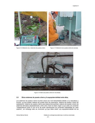 Capítulo III
Gómez Marcial Daniel Análisis de contingencias eléctricas en centros comerciales
- 97 -
Figura 3.12 Medición de un electrodo de puesta a tierra. Figura 3.13 Medición de la puesta a tierra de carcasa.
Figura 3.14 Barra de puesta a tierra en mal estado.
3.5 Otros sistemas de puesta a tierra y la equipotencialidad entre ellos.
Los sistemas de puesta a tierra muchas veces son mal interpretados debido a su naturaleza y
función, ya que existen sistema de puesta tierra de pararrayos, sistema de puesta a tierra de
subestación, sistema de puesta a tierra para telecomunicaciones, sistema de puesta a tierra de
sistemas derivados separadamente, entre otros. Esto ha dado origen a que cada uno presente
“independencia entre sí con el fin de evitar aportaciones de corrientes indeseables en cada
sistema”, sin embargo esto es incorrecto ya que debe existir una equipotencialidad de los
 