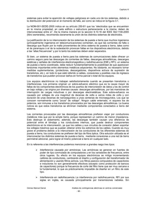Capítulo III
Gómez Marcial Daniel Análisis de contingencias eléctricas en centros comerciales
- 98 -
sistemas para evitar la aparición de voltajes peligrosos en cada uno de los sistemas, debido a
la distribución del potencial en el momento de falla, así como se indica en la figura 3.1.
La NOM-001-SEDE-2005 indica en su artículo 250-81 que los “electrodos que se encuentren
en la misma propiedad, en cada edificio o estructura perteneciente a la misma, deben de
interconectase entre sí”. De la misma manera en la sección 9.10.16 del IEEE Std.1100-2005
(libro esmeralda), recomienda claramente la unión de los distintos sistemas de electrodos.
La justificación de la no interconexión de los sistemas de puesta a tierra que muchos ingenieros
(principalmente ingenieros en telecomunicaciones) comentan, es que las corrientes de falla o
descarga que fluyen por la malla provenientes de otros sistema de puesta a tierra, tales como
el de pararrayos o el de la subestación provocan fallas en los dispositivos electrónicos, debido
a las “altas frecuencias” y por lo tanto los sistemas deben estar separados.
Si bien, un sistema de puesta a tierra para los sistemas de comunicaciones debe ofrecer un
camino seguro para las descargas de corrientes de fallas, descargas atmosféricas, descargas
estáticas y señales de interferencia electromagnética y radiofrecuencia (EMI y RFI), un sistema
de puesta a tierra coordinado, debe reducir fundamentalmente la posibilidad de que aparezcan
tensiones importantes entre elementos metálicos adyacentes. No obstante, es necesario tomar
medidas suplementarias, (protectores, descargadores, dispositivos activos de supresión de
transitorios, etc.), en todo lo que esté referido a cables, conexiones y posibles vías de ingresos
de transitorios que pueden provocar daños en forma parcial o total de los equipos.
Los equipos electrónicos no trabajan satisfactoriamente cuando se presentan transitorios o
interferencias. Los primeros originan un sobre-esfuerzo eléctrico que es la causa mayor de
fallas de los componentes electrónicos de los puertos de interconexión de datos y los de control
en bajo voltaje y se origina por diversas causas: descargas atmosféricas, por las maniobras de
interrupción de cargas inductivas o por descargas electrostáticas. Este sobre-esfuerzo es
causado por voltajes de una magnitud de decenas de volts a varios miles de volts y con
duración de unas decenas de nanosegundos a unas centenas de microsegundos. Los que se
conocen normalmente como "picos" de voltaje". Ningún cable enterrado, ni siquiera los de
potencia, son inmunes a los transitorios provocados por las descargas atmosféricas. La buena
noticia es que estos transitorios se eliminan mediante componentes conectados a tierra del
sistema.
Las corrientes provocadas por las descargas atmosféricas prefieren viajar por conductores
metálicos más que por la simple tierra, porque representan un camino de menor impedancia.
Esto destruye el aislamiento, además, las descargas también causan una diferencia de
potencial entre el blindaje y los conductores internos, que puede destruir componentes
electrónicos en la interconexión, ya que los cables y sus circuitos de conexión deben soportar
los voltajes máximos que se puedan obtener entre los extremos de los cables. Cuando es muy
grave el problema debido a la interconexión de los conductores de los diferentes sistemas de
puesta a tierra, los conductores se prefieren del tipo de fibra óptica. Otra solución utilizada es el
interconectar los distintos sistemas de puesta a tierra, mediante conexiones a una red de tierra
perimetral adicional, para lograr el mismo potencial a tierra en cualquier lado.
En lo referente a las interferencias podemos mencionar a grandes rasgo tres tipos:
 Interferencia causada por armónicas. Las armónicas se generan en fuentes de
poder de tipo conmutada de computadoras y en los variadores de frecuencia, entre
otros lugares. Su efecto en los equipos electrónicos se mitiga incrementando
calibres de conductores, cambiando el diseño y configuración del transformador de
alimentación y usando filtros activos. Los filtros pasivos compuestos de capacitores
e inductores no son generalmente efectivos (excepto como protección de bancos
de capacitores) porque la frecuencia de corte del filtro tiene que ser muy cercana a
la fundamental, lo que es prácticamente imposible de diseñar en un filtro de este
tipo.
 Interferencia en radiofrecuencia. La interferencia por radiofrecuencia, RFI por sus
siglas en inglés, es causada principalmente por transmisiones radiales. Sin
 