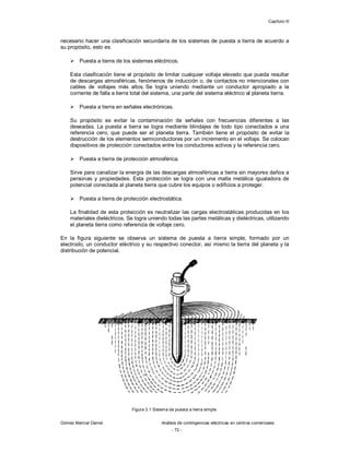 Capítulo III
Gómez Marcial Daniel Análisis de contingencias eléctricas en centros comerciales
- 72 -
necesario hacer una clasificación secundaria de los sistemas de puesta a tierra de acuerdo a
su propósito, esto es:
 Puesta a tierra de los sistemas eléctricos.
Esta clasificación tiene el propósito de limitar cualquier voltaje elevado que pueda resultar
de descargas atmosféricas, fenómenos de inducción o, de contactos no intencionales con
cables de voltajes más altos. Se logra uniendo mediante un conductor apropiado a la
corriente de falla a tierra total del sistema, una parte del sistema eléctrico al planeta tierra.
 Puesta a tierra en señales electrónicas.
Su propósito es evitar la contaminación de señales con frecuencias diferentes a las
deseadas. La puesta a tierra se logra mediante blindajes de todo tipo conectados a una
referencia cero, que puede ser el planeta tierra. También tiene el propósito de evitar la
destrucción de los elementos semiconductores por un incremento en el voltaje. Se colocan
dispositivos de protección conectados entre los conductores activos y la referencia cero.
 Puesta a tierra de protección atmosférica.
Sirve para canalizar la energía de las descargas atmosféricas a tierra sin mayores daños a
personas y propiedades. Esta protección se logra con una malla metálica igualadora de
potencial conectada al planeta tierra que cubre los equipos o edificios a proteger.
 Puesta a tierra de protección electrostática.
La finalidad de esta protección es neutralizar las cargas electrostáticas producidas en los
materiales dieléctricos. Se logra uniendo todas las partes metálicas y dieléctricas, utilizando
el planeta tierra como referencia de voltaje cero.
En la figura siguiente se observa un sistema de puesta a tierra simple, formado por un
electrodo, un conductor eléctrico y su respectivo conector, así mismo la tierra del planeta y la
distribución de potencial.
Figura 3.1 Sistema de puesta a tierra simple.
 