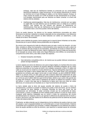 Capítulo III
Gómez Marcial Daniel Análisis de contingencias eléctricas en centros comerciales
- 99 -
embargo, este tipo de interferencia también es producida por los componentes
electrónicos trabajando a altas frecuencias. En los equipos electrónicos su efecto
se minimiza con un buen blindaje en cables y en los mismos equipos. Aunque, la
mejor manera de acabar con la RFI es blindar el ruido directamente en su fuente.
Los blindajes mencionados para ser efectivos se deben conectar a la tierra del
sistema (tierras aisladas).
 Interferencia electromagnética. Este tipo de interferencia, conocido por sus siglas
en inglés EMI, es ruido eléctrico que se manifiesta como un voltaje en un sistema
eléctrico. Sus fuentes son las mismas que generan la interferencia en
radiofrecuencia. Este tipo de interferencia en los equipos electrónicos se corrige
conectando todo a una única puesta a tierra del sistema.
Como se puede observar, los efectos en los equipos electrónicos provocados por estos
fenómenos se eliminan mediante la conexión adecuada de los componentes a una referencia
de tierra, sin embargo esta conexión se debe realizarse con cables con aislamiento, a este
método se le llama “tierra aislada”.
Existen varios métodos de puesta a tierra aislada pero la mayoría tienen limitantes con las altas
frecuencias por lo que el método menos problemático es el siguiente:
Se conoce como esquema de malla de referencia para una sala o centro de cómputo, con piso
falso, consiste en utilizar los travesaños e interconectarlos como soportes de suelo y plano de
tierra, la cerámica del piso encaja en los travesaños, permitiendo el acceso al interior del piso.
Al ofrecer un plano de referencia de tierra, baja la impedancia a tierra en todas las frecuencias.
En el mercado se conoce dicha malla como Signal Reference Grid (SRG) y la comercializa la
compañía Erico entre otras y solo debe cumplir dos aspectos:
 Emplear travesaños atornillados.
 Usar elementos compatibles entre sí, de manera que se puedan efectuar conexiones a
presión de baja resistencia.
La tierra asilada es la tierra de referencia cero para la lógica digital y la mantiene libre de ruidos
eléctricos. El propósito es mantener los equipos eléctricos sensibles protegidos de los ruidos
eléctricos producidos en los bucles de tierra y de múltiples conexiones a tierra. El calibre del
cable es crucial para los modernos circuitos electrónicos. Algunas bibliografías argumentan que
el conductor de puesta a tierra aislada debe ser continuo, de calibre igual a los conductores
portadores de corriente, pero según norma esto no está indicado, ya que la NOM-001-SEDE-
2005 en su artículo 210-5, (b) solo indica que este conductor debe tener aislamiento de color
verde o con franjas amarillas. La justificación que se puede encontrar al respecto pero no válida
por norma es que el calibre debe ser igual al de las fases, debido a que cuanto más grande sea
el grosor del conductor, menor será la impedancia de retorno al sistema de conexión a tierra
del edificio, y cuanto más baja sea la impedancia la lógica será más pura (libre de ruidos
eléctricos), en consecuencia el resultado es un mejor funcionamiento del sistema.
La tierra aislada aisla la tierra del equipo sensible del sistema de puesta a tierra de
canalizaciones y controla la conexión al sistema de puesta a tierra de fuerza, así los cambios
en el potencial de tierra debidos a corrientes inducidas de tierra que fluyen por las
canalizaciones son eliminadas. Si estas corrientes circulan por los conductores de datos,
comunicación y control, el cableado de tierra aislada puede contribuir al ruido en modo común
(cualquier señal eléctrica indeseable que es común a todos los conductores del circuito
simultáneamente con respecto a tierra), por ejemplo la diferencia de potencial entre el neutro y
la tierra, otra forma y las más drástica es la diferencia de potencial entre los sistemas de puesta
a tierra del sistema eléctrico.
Finalmente, se debe entender que la independencia de los sistemas de puesta a tierra es cosa
del pasado y que la equipotencialidad es lo primordial para un buen funcionamiento. Estamos
conscientes que la aportación de corrientes y voltajes indeseables en los sistemas de puesta a
tierra de equipo sensible es difícil de eliminar y que descifrar la cantidad exacta de corrientes
 