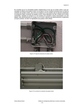 Capítulo III
Gómez Marcial Daniel Análisis de contingencias eléctricas en centros comerciales
- 101 -
Es increíble que en la actualidad existan instalaciones en las que se omiten parte o casi por
completo el sistema de puesta a tierra, en la figura 3.16 se muestra luminarios que no tiene la
conexión de puesta a tierra, así como en la figura 3.15 se muestra que la caja de conexiones
no presenta ningún conductor de puesta a tierra. Estos ejemplos nos dan muestra de lo antes
comentado. También en la figura 3.17 se muestra una conexión a tierra improvisada y en mal
estado, esto definitivamente no cumple con la norma, además que eléctricamente no garantiza
un buen contacto, es decir no representa una puesta a tierra eficaz.
Figura 3.15 Caja de conexiones sin puesta a tierra.
Figura 3.16 Luminario sin conductor de puesta a tierra
 