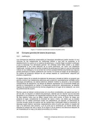 Capítulo III
Gómez Marcial Daniel Análisis de contingencias eléctricas en centros comerciales
- 102 -
Figura 3.17 Conexión incorrecta del conductor de puesta a tierra.
3.6 Conceptos generales del sistema de pararrayos.
3.6.1 Justificación.
Las contingencias eléctricas ocasionadas por descargas atmosféricas pueden resultar no muy
comunes en las instalaciones de media-baja tensión y que solo se presentan si el
establecimiento no cuenta con un sistema de pararrayos, o cuando llega a suceder lo atribuyen
a que la descarga “fue demasiado grande”. Sin embargo estas fallas existen y se deben
principalmente a una mala selección de la punta pararrayos, así como una instalación
inadecuada, muchas veces se realiza el sistema de pararrayos en base a lo que los fabricantes
indican en sus catálogos y no se revisan las normas correspondientes (asumiendo que algunas
puntas pararrayos no tienen justificación por norma). El conocer el origen de las descargas y
los medios de protección siempre es una ventaja respecto al “conocimiento” adquirido por
pruebas y experiencia.
El objetivo básico de un estudio de sistemas de pararrayos consiste en definir un proyecto que
permita construir las instalaciones eléctricas para protección razonablemente confiable contra
descargas atmosféricas, los planos eléctricos deberán mostrar la ubicación y las principales
características de dispositivos, los dibujos se deberán representar con el suficiente detalle que
permita su interpretación en campo y la adecuada construcción, adicionalmente, se deberán
respetar las especificaciones de las normas obligatorias en el lugar de la instalación, así como
las preferencias del usuario.
Muchas veces se realizan construcciones con una altura considerable y se supone que por no
ser tan alta, no requiere un sistema de pararrayos, además que se “asume” que en esa área
geográfica no se presentan con regularidad impactos de rayo, sin embargo el estudio correcto
de este sistema indica que se deben evaluar entre otros puntos, el factor de riesgo que
presenta el lugar, considerando la densidad de rayos a tierra. Los daños que se pueden
producir por no instalar pararrayos suelen ser catastróficos, por ejemplo, en estructuras de
concreto armado donde se supone que las varillas tiene continuidad hasta la cimentación, la
descarga puede destruir secciones, especialmente entre el punto que recibe el impacto del
rayo y la estructura más próxima, y en el punto de la cimentación por donde tendrá que
disiparse la energía del rayo a tierra. En la figura 3.18 se observa una estructura después de
ser impactada por un rayo y los daños provocados a la misma.
 
